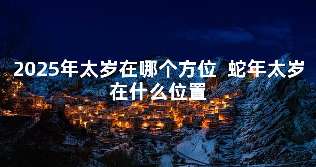 2025年太岁在哪个方位  蛇年太岁在什么位置